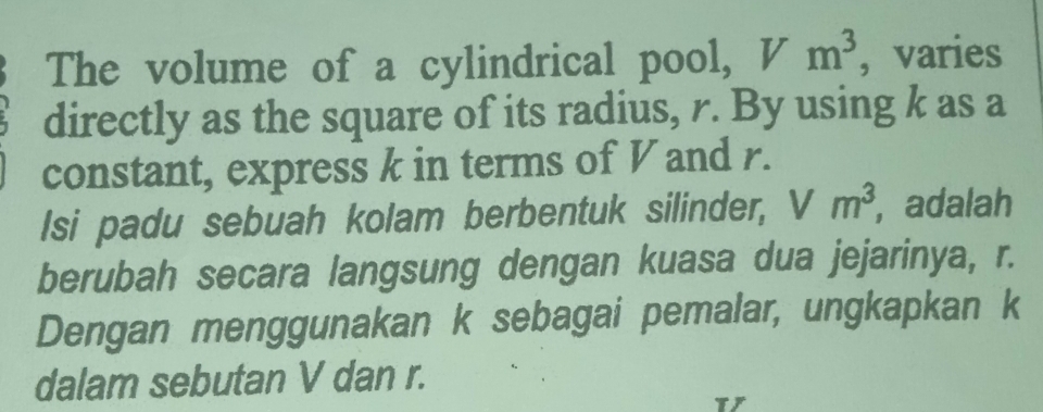 The volume of a cylindrical pool, Vm^3 , varies 
directly as the square of its radius, r. By using k as a 
constant, express k in terms of V and r. 
Isi padu sebuah kolam berbentuk silinder, Vm^3 , adalah 
berubah secara langsung dengan kuasa dua jejarinya, r. 
Dengan menggunakan k sebagai pemalar, ungkapkan k
dalam sebutan V dan r.