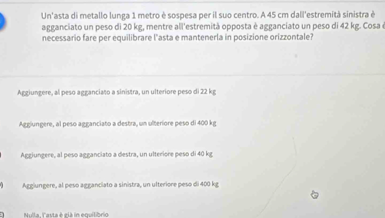 Un'asta di metallo lunga 1 metro è sospesa per il suo centro. A 45 cm dall'estremità sinistra è
agganciato un peso di 20 kg, mentre all'estremità opposta è agganciato un peso di 42 kg. Cosa é
necessario fare per equilibrare l'asta e mantenerla in posizione orizzontale?
Aggiungere, al peso agganciato a sinistra, un ulteriore peso di 22 kg
Aggiungere, al peso agganciato a destra, un ulteriore peso di 400 kg
Aggiungere, al peso agganciato a destra, un ulteriore peso di 40 kg
Aggiungere, al peso agganciato a sinistra, un ulteriore peso di 400 kg
Nulla. l'asta è già in equilibrio