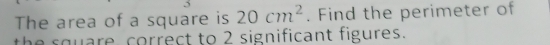 The area of a square is 20cm^2. Find the perimeter of 
e s quare, correct to 2 significant figures.