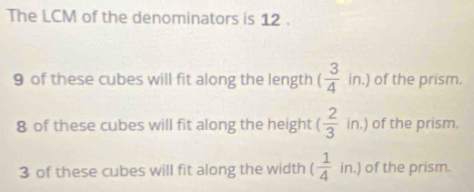 The LCM of the denominators is 12.
9 of these cubes will fit along the length ( 3/4 in.) of the prism.
8 of these cubes will fit along the height ( 2/3 in. ) of the prism.
3 of these cubes will fit along the width ( 1/4 in.) of the prism.