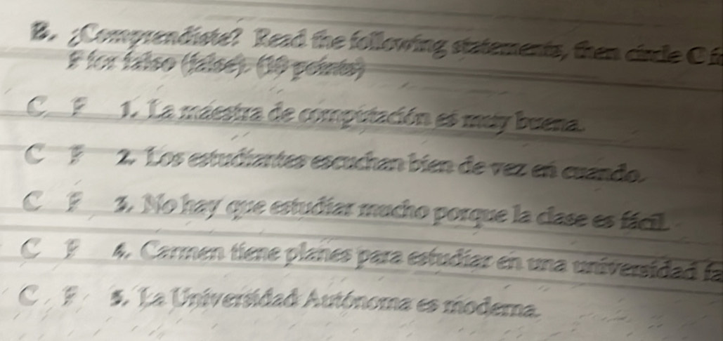 Comprendiste? Read the following statements, then circle C
E lor faíso (faísé). (10 points)
C P 1. La maestra de computación es muy buena.
C F 2. Los estudiantes escuchan bien de vez en cuando.
C F 3. No hay que estudiar mucho porque la clase es fácil
C P 4. Carmen tiene plañes para estudiar en una universidad la
CB 5. La Universidad Autónoma es modera.