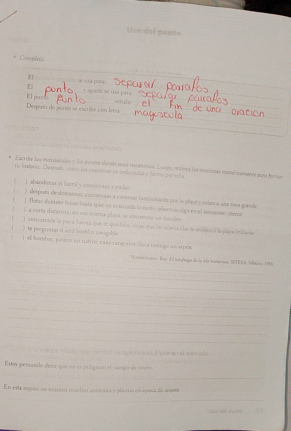 Uso del punto 
Completa. 
_ 
_ 
_ 
_ 
El punto y seguido se usa para: 
El _y aparte se usa para: 
_ 
El punto 
señala: 
_ 
_ 
_ 
_ 
Después de punto se escribe con letra_ 
olca 
_ 
la historia con las oraciones. 
Escribe las mayúsculas y los puntos donde sean nevesarios. Luego, ordena las oraciones numéricamente para formar 
tu historia. Después, copia las oraciones ya ordenadas y forma pártafos. 
( ) abandonas el barril y comienzas a nadar 
( ) después de descansar, comienzas a caminar tambaleante por la playa y subes a una roca grande 
( ) flotas durante horas hasta que, ya avanzada la tarde, observas algo en el horizonte: ¡tierra! 
( ) a corta distancia, en esa misma playa, se encuentra un hombre 
 ) consumida la poca fuerza que te quedaba, dejas que las suaves olas te arrojen a la playa brillante 
 ) te preguntas si será hostil o amigable 
 ) el hombre, parece un nativo, caza cangrejos; lleva consigo un arpón 
_ Wandelmater, Roy. El náufrago de la isla misteriosa, SITESA, México, 1988. 
_ 
_ 
_ 
_ 
_ 
_ 
_ 
_ 
_ 
oración de modo que cambie su significado. Fijate en el ejemplo. 
_ 
Estoy pensando decir que no es peligroso el campo de noche. 
En esta región no mueren muchos animales y plantas en época de sequía. 
_ 
Uso del punto