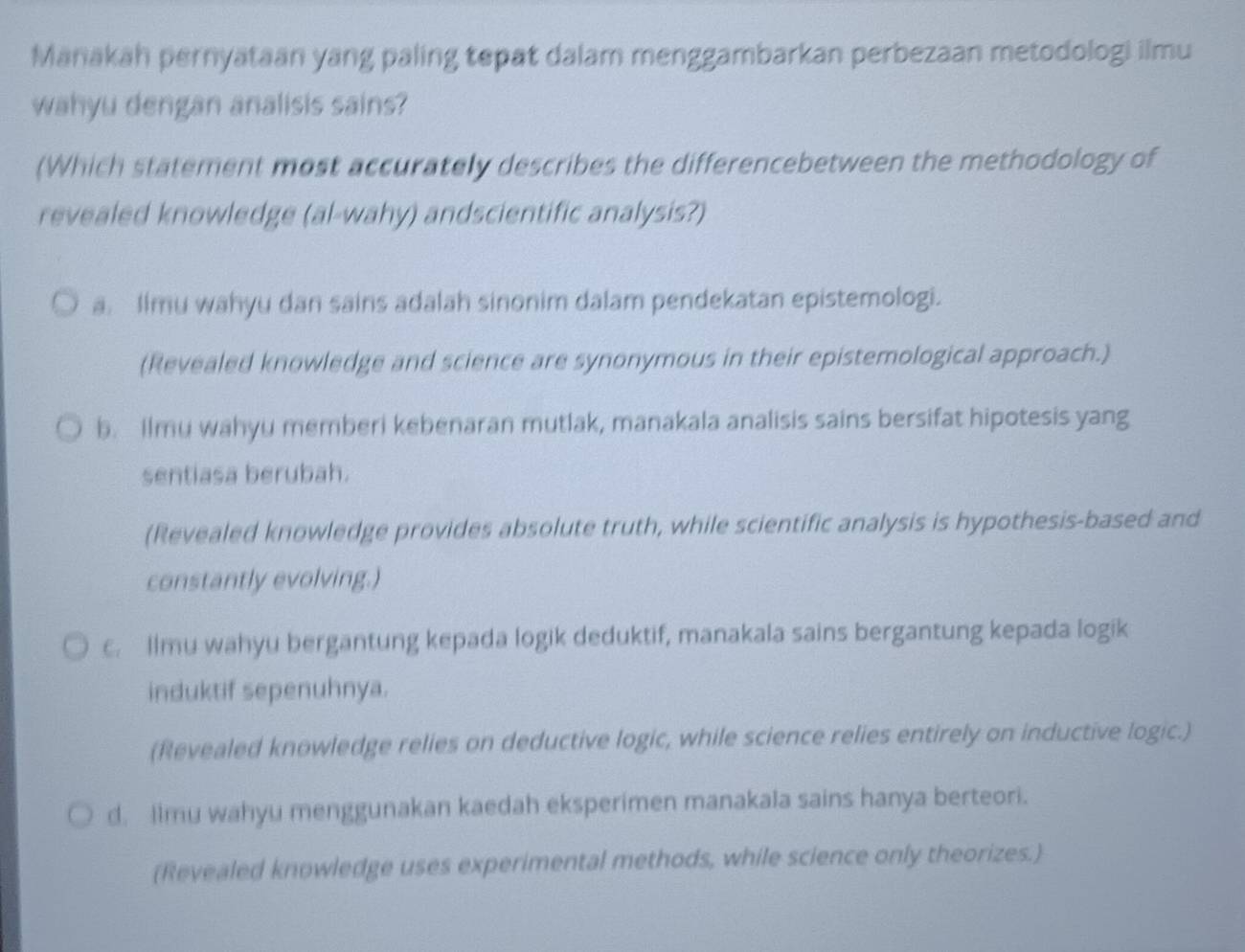 Manakah pernyataan yang paling tepat dalam menggambarkan perbezaan metodologi ilmu
wahyu dengan analisis sains?
(Which statement most accurately describes the differencebetween the methodology of
revealed knowledge (al-wahy) andscientific analysis?)
a. Ilmu wahyu dan sains adalah sinonim dalam pendekatan epistemologi.
(Revealed knowledge and science are synonymous in their epistemological approach.)
b. Ilmu wahyu memberi kebenaran mutlak, manakala analisis sains bersifat hipotesis yang
sentiasa berubah.
(Revealed knowledge provides absolute truth, while scientific analysis is hypothesis-based and
constantly evolving.)
c. Ilmu wahyu bergantung kepada logik deduktif, manakala sains bergantung kepada logik
induktif sepenuhnya.
(Revealed knowledge relies on deductive logic, while science relies entirely on inductive logic.)
d. limu wahyu menggunakan kaedah eksperimen manakala sains hanya berteori.
(Revealed knowledge uses experimental methods, while science only theorizes.)