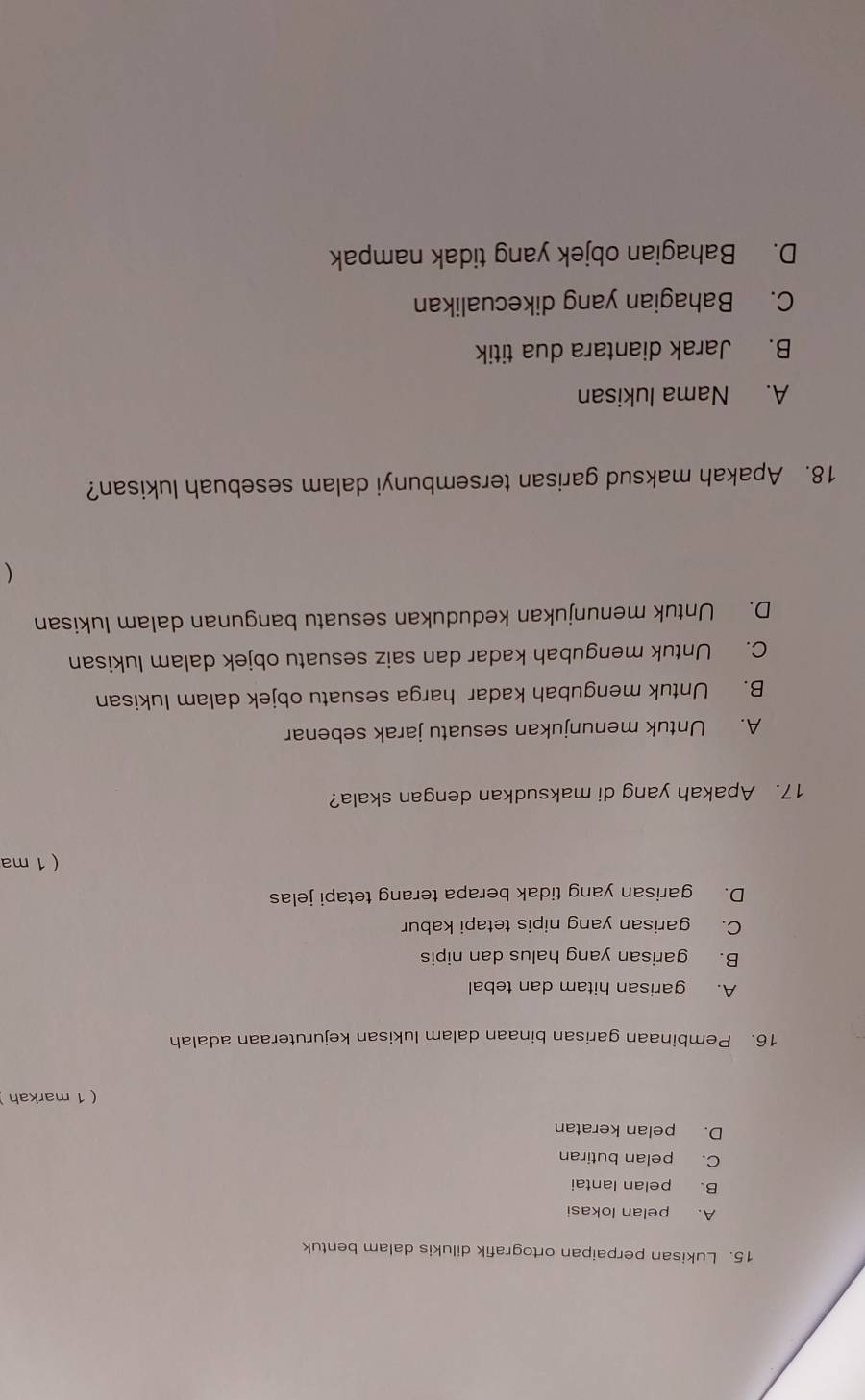 Lukisan perpaipan ortografik dilukis dalam bentuk
A. pelan lokasi
B. pelan lantai
C. pelan butiran
D. pelan keratan
( 1 markah
16. Pembinaan garisan binaan dalam lukisan kejuruteraan adalah
A. garisan hitam dan tebal
B. garisan yang halus dan nipis
C. garisan yang nipis tetapi kabur
D. garisan yang tidak berapa terang tetapi jelas
( 1 ma
17. Apakah yang di maksudkan dengan skala?
A. Untuk menunjukan sesuatu jarak sebenar
B. Untuk mengubah kadar harga sesuatu objek dalam lukisan
C. Untuk mengubah kadar dan saiz sesuatu objek dalam lukisan
D. Untuk menunjukan kedudukan sesuatu bangunan dalam lukisan

18. Apakah maksud garisan tersembunyi dalam sesebuah lukisan?
A. Nama lukisan
B. Jarak diantara dua titik
C. Bahagian yang dikecualikan
D. Bahagian objek yang tidak nampak