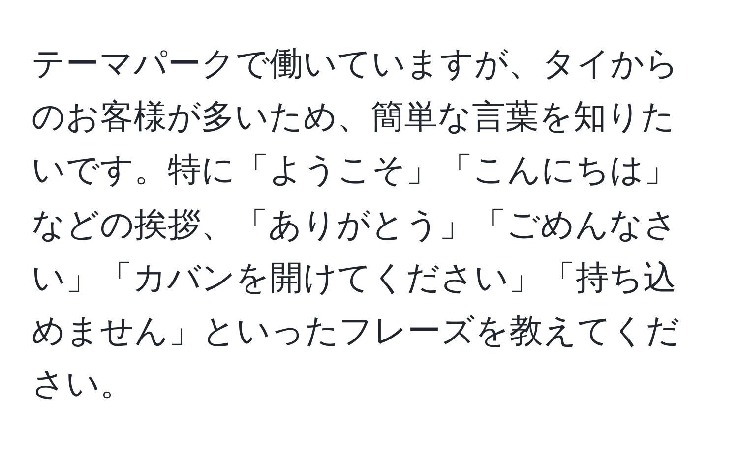 テーマパークで働いていますが、タイからのお客様が多いため、簡単な言葉を知りたいです。特に「ようこそ」「こんにちは」などの挨拶、「ありがとう」「ごめんなさい」「カバンを開けてください」「持ち込めません」といったフレーズを教えてください。