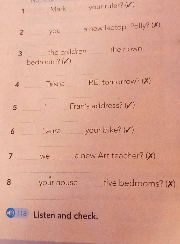 1 _Mark _your ruler? (✔) 
_ 
2 _you __a new laptop, Polly? (✗) 
_ 
3 _the children _their own 
bedroom? (✔) 
_ 
4 _Trisha_ P.E. tomorrow? (✗) 
_ 
5 __Fran's address? (✔) 
_ 
6 _Laura_ your bike? (✔) 
_ 
7 __a new Art teacher? (✗) 
we 
_ 
8 _your house _five bedrooms? (✗) 
_ 
D118 Listen and check.