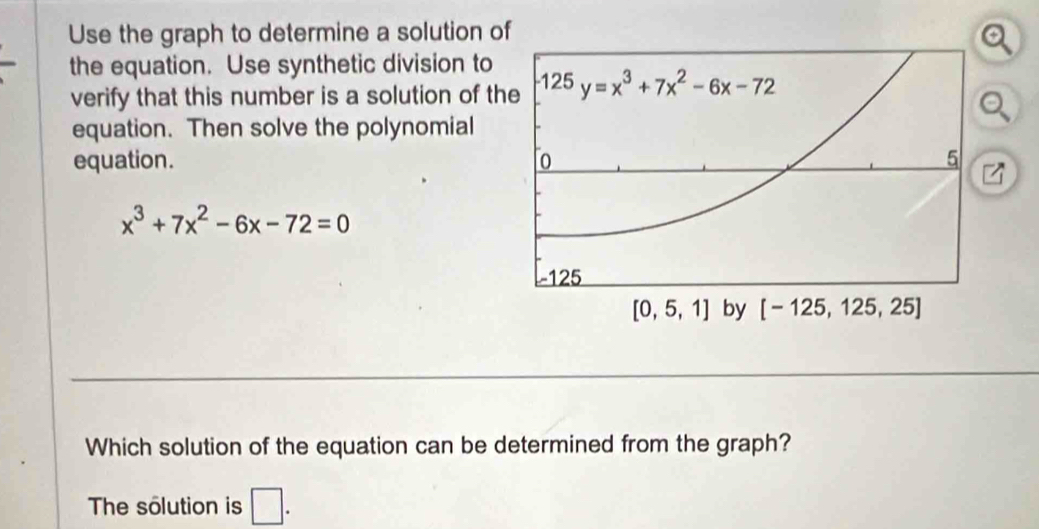 Use the graph to determine a solution of
the equation. Use synthetic division to
verify that this number is a solution of th
equation. Then solve the polynomial
equation.
x^3+7x^2-6x-72=0
Which solution of the equation can be determined from the graph?
The solution is □ .