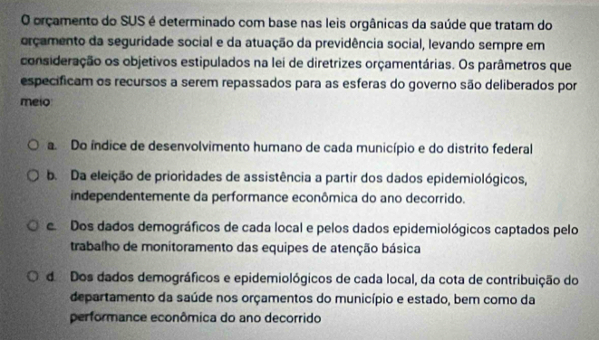 orçamento do SUS é determinado com base nas leis orgânicas da saúde que tratam do
orçamento da seguridade social e da atuação da previdência social, levando sempre em
consideração os objetivos estipulados na lei de diretrizes orçamentárias. Os parâmetros que
especificam os recursos a serem repassados para as esferas do governo são deliberados por
melo
a. Do índice de desenvolvimento humano de cada município e do distrito federal
b. Da eleição de prioridades de assistência a partir dos dados epidemiológicos,
independentemente da performance econômica do ano decorrido.
e Dos dados demográficos de cada local e pelos dados epidemiológicos captados pelo
trabalho de monitoramento das equipes de atenção básica
do Dos dados demográficos e epidemiológicos de cada local, da cota de contribuição do
departamento da saúde nos orçamentos do município e estado, bem como da
performance econômica do ano decorrido