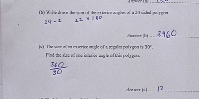 Ansrer (a)_ 
(b) Write down the sum of the exterior angles of a 24 sided polygon. 
Answer (b)_ 
(c) The size of an exterior angle of a regular polygon is 30°. 
Find the size of one interior angle of this polygon. 
Answer (c)_