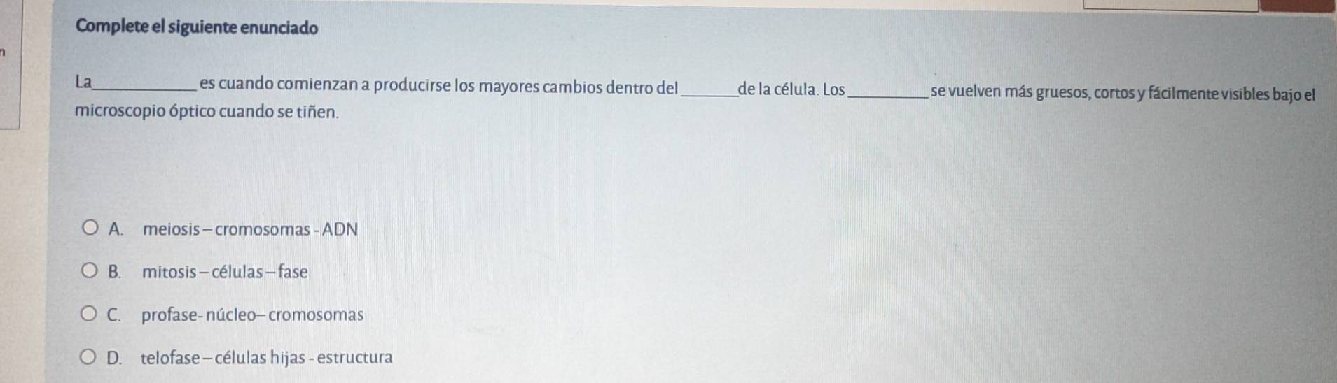 Complete el siguiente enunciado
La_ es cuando comienzan a producirse los mayores cambios dentro del_ de la célula. Los _se vuelven más gruesos, cortos y fácilmente visibles bajo el
microscopio óptico cuando se tiñen.
A. meiosis — cromosomas - ADN
B. mitosis — células — fase
C. profase- núcleo- cromosomas
D. telofase - células hijas - estructura