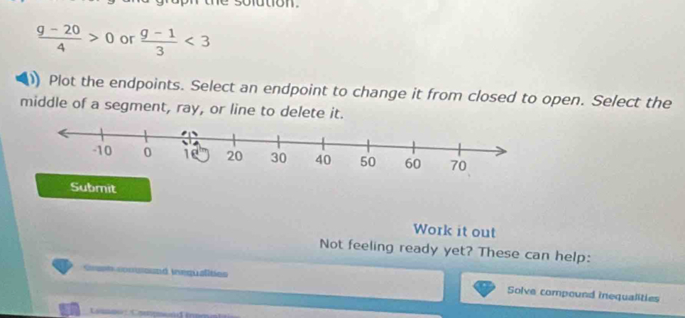 sofution.
 (g-20)/4 >0 or  (g-1)/3 <3</tex> 
Plot the endpoints. Select an endpoint to change it from closed to open. Select the 
middle of a segment, ray, or line to delete it. 
Submit 
Work it out 
Not feeling ready yet? These can help: 
Grant conuound inequalities Solve compound inequalities