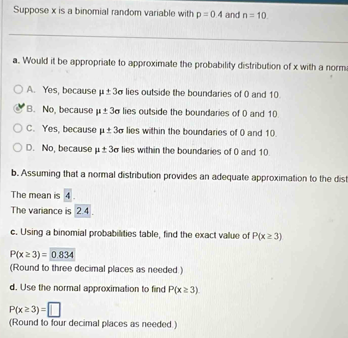 Suppose x is a binomial random variable with p=0.4 and n=10. 
a. Would it be appropriate to approximate the probability distribution of x with a norm
A. Yes, because mu ± 3 c lies outside the boundaries of 0 and 10.
B. No, because mu ± 3sigma lies outside the boundaries of 0 and 10.
C. Yes, because mu ± 3sigma lies within the boundaries of 0 and 10.
D. No, because mu ± 3sigma lies within the boundaries of 0 and 10.
b. Assuming that a normal distribution provides an adequate approximation to the dist
The mean is 4.
The variance is 2.4
c. Using a binomial probabilities table, find the exact value of P(x≥ 3)
P(x≥ 3)=0.834
(Round to three decimal places as needed.)
d. Use the normal approximation to find P(x≥ 3).
P(x≥ 3)=□
(Round to four decimal places as needed.)