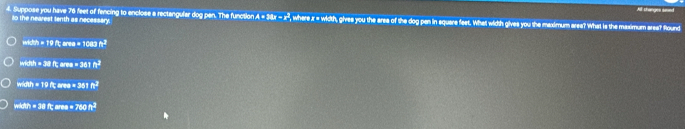 All changes saved
4. Suppose you have 76 feet of fencing to enclose a rectangular dog pen. The function A = 3 38x-x^2 , where x = width, gives you the area of the dog pen in square feet. What width gives you the maximum area? What is the maximum area? Round
to the nearest tenth as necessary.
width=19ft; area=1083ft^2
width=38ft; area=361ft^2
width=19ft; area=361ft^2
width=38ft; wea=760ft^2