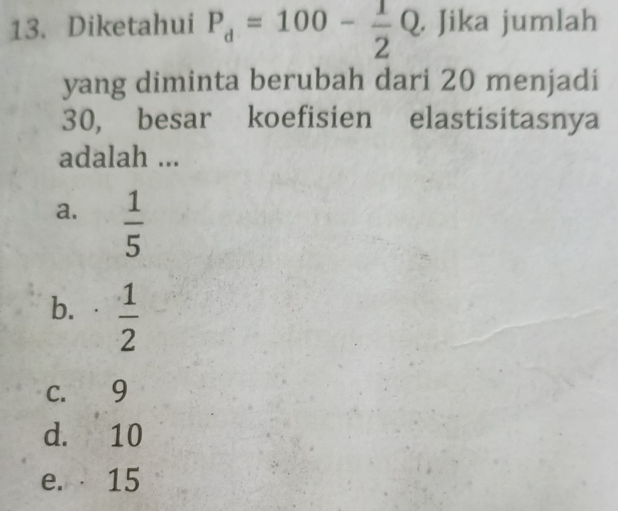 Diketahui P_d=100- 1/2 Q. , Jika jumlah
yang diminta berubah dari 20 menjadi
30, besar koefisien elastisitasnya
adalah ...
a.  1/5 
b. a  1/2 
c. 9
d. 10
e. 15