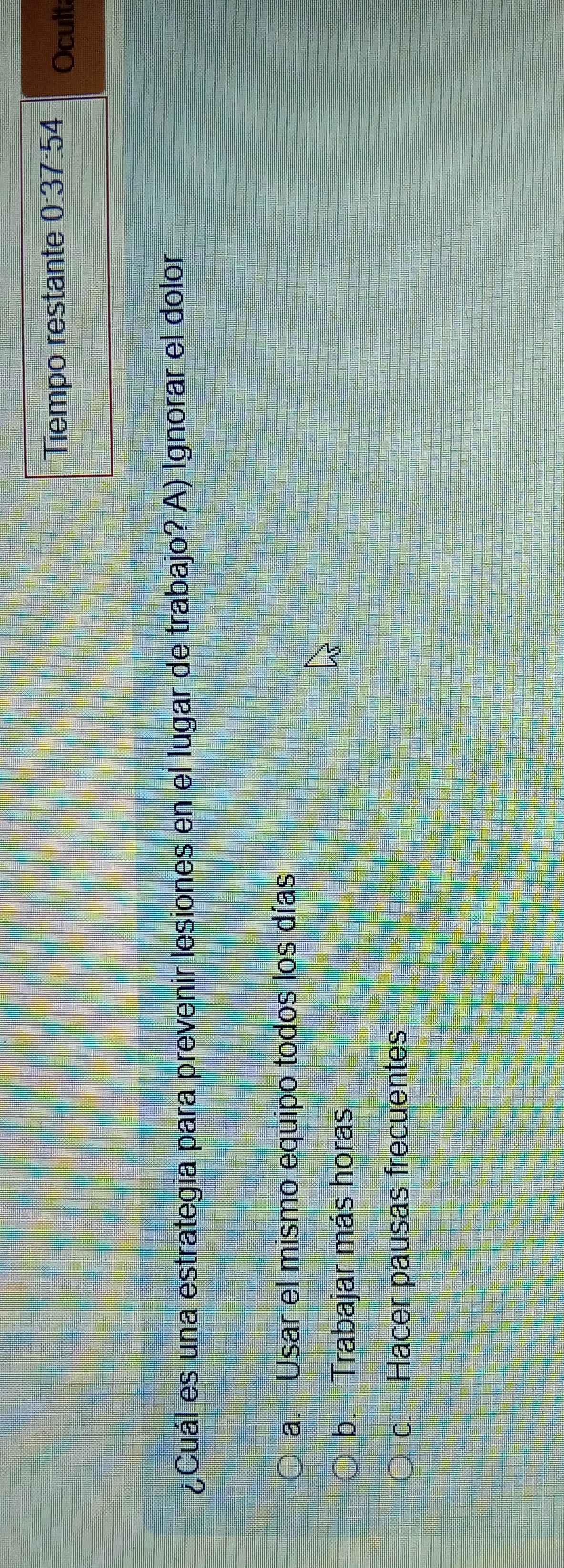 Tiempo restante 0:37:54 Ocult
¿Cuál es una estrategia para prevenir lesiones en el lugar de trabajo? A) Ignorar el dolor
a. Usar el mismo equipo todos los días
b. Trabajar más horas
c. Hacer pausas frecuentes