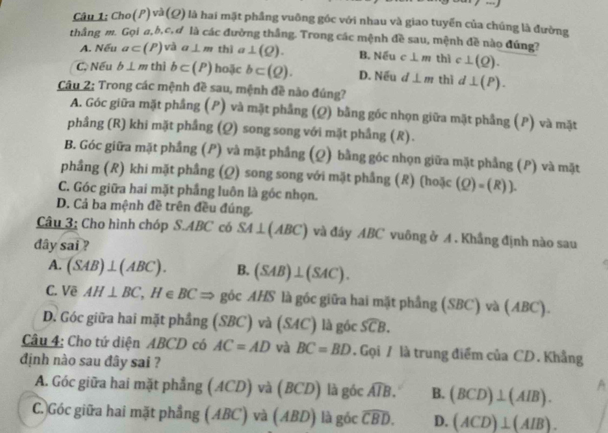 Cho(P) và (Ω) là hai mặt phầng vuỡng góc với nhau và giao tuyển của chúng là đường
thằng m. Gọi a,b,c,ơ là các đường thắng. Trong các mệnh đề sau, mệnh đề nào đúng?
A. Nếu a⊂ (P) và a⊥ m thì a ⊥ (Q). B. Nếu c⊥ m thì c⊥ (Q).
C. Nếu b⊥ m thì b⊂ (P) hoặc b⊂ (Q). D. Nếu d⊥ m thì d⊥ (P).
Câu 2: Trong các mệnh đề sau, mệnh đề nào đúng?
A. Góc giữa mặt phầng (P) và mặt phẳng (Q) bằng gốc nhọn giữa mặt phẳng (P) và mặt
phầng (R) khi mặt phẳng (Q) song song với mặt phầng (R).
B. Góc giữa mặt phẳng (P) và mặt phẳng (Q) bằng góc nhọn giữa mặt phẳng (P) và mặt
phầng (R) khi mặt phầng (Q) song song với mặt phầng (R) (hoặc (Q)=(R)).
C. Góc giữa hai mặt phầng luôn là góc nhọn.
D. Cả ba mệnh đề trên đều đúng.
Câu 3: Cho hình chóp S.ABC có SA⊥ (ABC) và đây ABC vuông ở A. Khầng định nào sau
dây sai ?
A. (SAB)⊥ (ABC).
B. (SAB)⊥ (SAC).
C. Vẽ AH⊥ BC,H∈ BCRightarrow góc AHS là gốc giữa hai mặt phầng (SBC) và (ABC).
D. Góc giữa hai mặt phầng (SBC) và (SAC) là góc widehat SCB.
Câu 4: Cho tứ diện ABCD có AC=AD và BC=BD.  Gọi / là trung điểm của CD. Khẳng
định nào sau đây sai ?
A. Góc giữa hai mặt phẳng (ACD) và (BCD) là góc widehat AIB. B. (BCD)⊥ (AIB).
A
C.)Góc giữa hai mặt phẳng (ABC) và (ABD) là gốc widehat CBD. D. (ACD)⊥ (AIB).