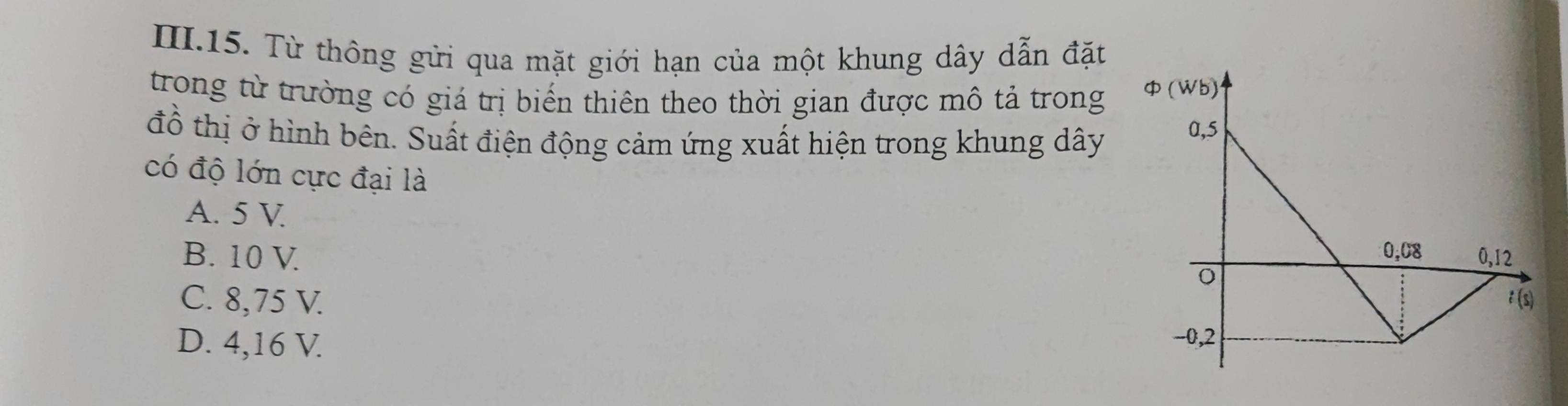 III.15. Từ thông gửi qua mặt giới hạn của một khung dây dẫn đặt
trong từ trường có giá trị biển thiên theo thời gian được mô tả trong 
đồ thị ở hình bên. Suất điện động cảm ứng xuất hiện trong khung dây
có độ lớn cực đại là
A. 5 V
B. 10 V.
C. 8,75 V.
D. 4,16 V.