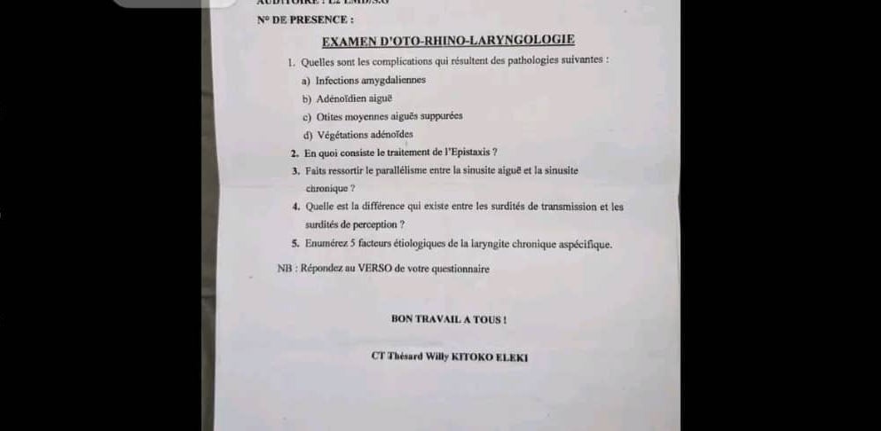 N° DE PRESENCE :
EXAMEN D'OTO-RHINO-LARYNGOLOGIE
1. Quelles sont les complications qui résultent des pathologies suivantes :
a) Infections amygdaliennes
b) Adénoïdien aiguë
c) Otites moyennes aiguês suppurées
d) Végétations adénoïdes
2. En quoi consiste le traitement de l'Epistaxis ?
3. Faits ressortir le parallélisme entre la sinusite aiguê et la sinusite
chronique ?
4. Quelle est la différence qui existe entre les surdités de transmission et les
surdités de perception ?
5. Enumérez 5 facteurs étiologiques de la laryngite chronique aspécifique.
NB : Répondez au VERSO de votre questionnaire
BON TRAVAIL A TOUS !
CT Thésard Willy KITOKO ELEKI