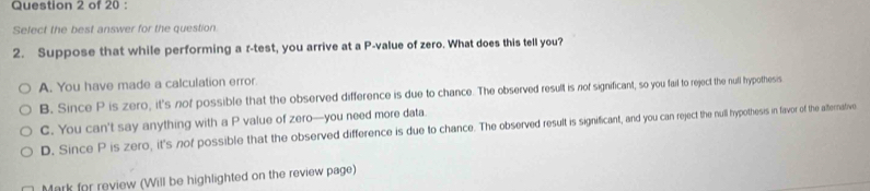 Select the best answer for the question.
2. Suppose that while performing a r -test, you arrive at a P -value of zero. What does this tell you?
A. You have made a calculation error.
B. Since P is zero, it's nof possible that the observed difference is due to chance. The observed result is nof significant, so you fail to reject the null hypothesis.
C. You can't say anything with a P value of zero—you need more data.
D. Since P is zero, it's nof possible that the observed difference is due to chance. The observed result is significant, and you can reject the null hypothesis in favor of the atternative
Mark for review (Will be highlighted on the review page)