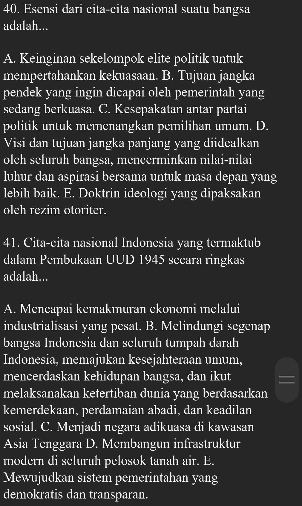 Esensi dari cita-cita nasional suatu bangsa
adalah...
A. Keinginan sekelompok elite politik untuk
mempertahankan kekuasaan. B. Tujuan jangka
pendek yang ingin dicapai oleh pemerintah yang
sedang berkuasa. C. Kesepakatan antar partai
politik untuk memenangkan pemilihan umum. D.
Visi dan tujuan jangka panjang yang diidealkan
oleh seluruh bangsa, mencerminkan nilai-nilai
luhur dan aspirasi bersama untuk masa depan yang
lebih baik. E. Doktrin ideologi yang dipaksakan
oleh rezim otoriter.
41. Cita-cita nasional Indonesia yang termaktub
dalam Pembukaan UUD 1945 secara ringkas
adalah...
A. Mencapai kemakmuran ekonomi melalui
industrialisasi yang pesat. B. Melindungi segenap
bangsa Indonesia dan seluruh tumpah darah
Indonesia, memajukan kesejahteraan umum,
mencerdaskan kehidupan bangsa, dan ikut
melaksanakan ketertiban dunia yang berdasarkan
kemerdekaan, perdamaian abadi, dan keadilan
sosial. C. Menjadi negara adikuasa di kawasan
Asia Tenggara D. Membangun infrastruktur
modern di seluruh pelosok tanah air. E.
Mewujudkan sistem pemerintahan yang
demokratis dan transparan.