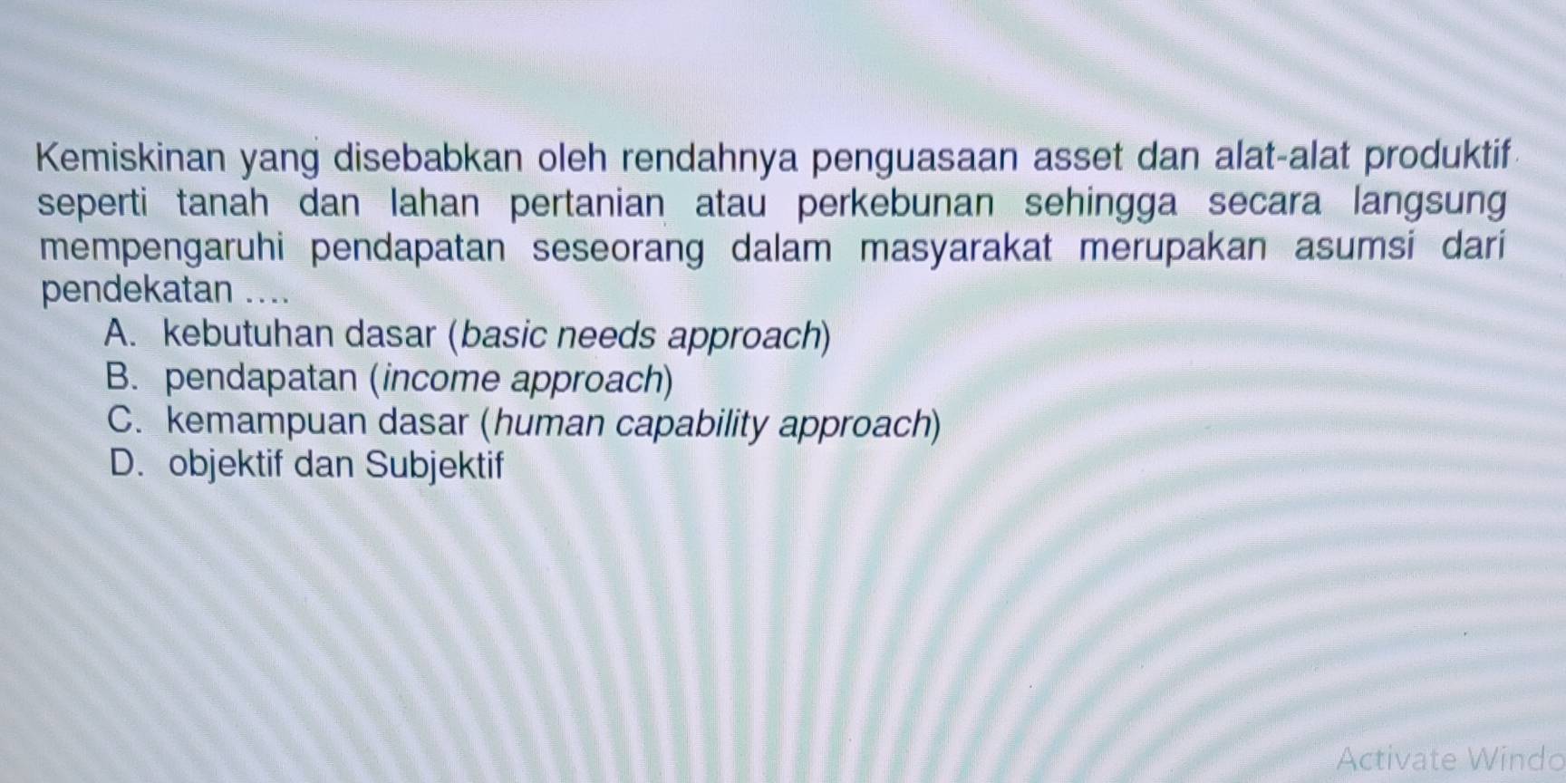 Kemiskinan yang disebabkan oleh rendahnya penguasaan asset dan alat-alat produktif
seperti tanah dan lahan pertanian atau perkebunan sehingga secara langsung
mempengaruhi pendapatan seseorang dalam masyarakat merupakan asumsi dari
pendekatan ....
A. kebutuhan dasar (basic needs approach)
B. pendapatan (income approach)
C. kemampuan dasar (human capability approach)
D. objektif dan Subjektif
Activate Windo