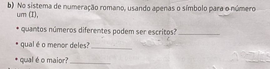 No sistema de numeração romano, usando apenas o símbolo para o número 
um (I), 
quantos números diferentes podem ser escritos?_ 
qual é o menor deles?_ 
qual é o maior?_