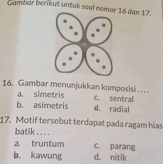 Gambar berikut untuk soal nomor 16 dan 17.
16. Gambar menunjukkan komposisi . . . .
a. simetris c. sentral
b. asimetris d. radial
17. Motif tersebut terdapat pada ragam hias
batik . . . .
a. truntum c. parang
b. kawung d. nitik