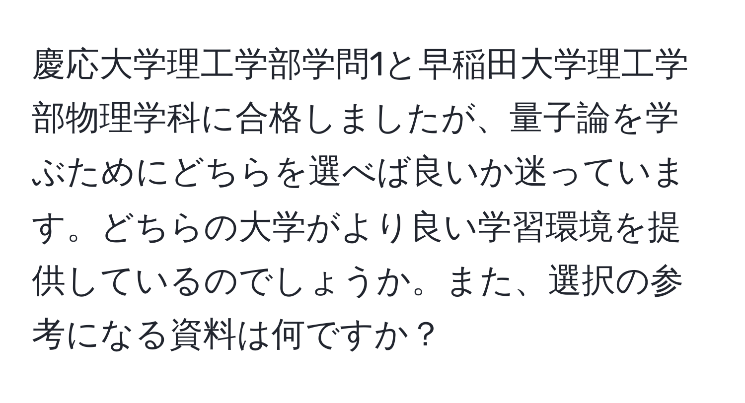 慶応大学理工学部学問1と早稲田大学理工学部物理学科に合格しましたが、量子論を学ぶためにどちらを選べば良いか迷っています。どちらの大学がより良い学習環境を提供しているのでしょうか。また、選択の参考になる資料は何ですか？