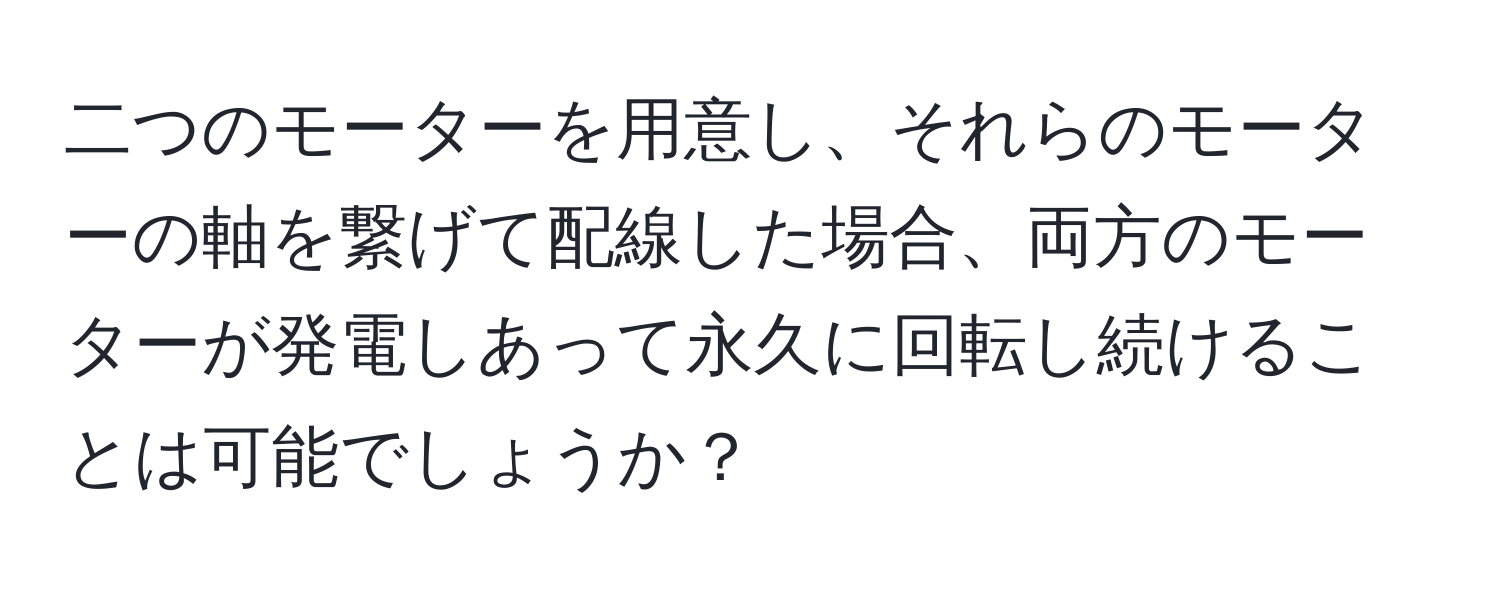 二つのモーターを用意し、それらのモーターの軸を繋げて配線した場合、両方のモーターが発電しあって永久に回転し続けることは可能でしょうか？