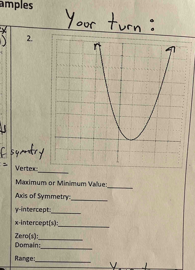 amples 
2. 
_ 
Vertex: 
_ 
Maximum or Minimum Value: 
Axis of Symmetry:_ 
y-intercept:_ 
x-intercept(s):_ 
Zero(s):_ 
_ 
Domain: 
Range:_ 
_