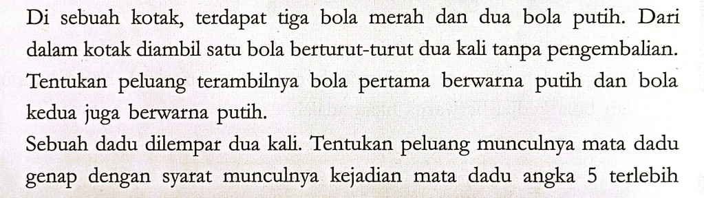 Di sebuah kotak, terdapat tiga bola merah dan dua bola putih. Dari 
dalam kotak diambil satu bola berturut-turut dua kali tanpa pengembalian. 
Tentukan peluang terambilnya bola pertama berwarna putih dan bola 
kedua juga berwarna putih. 
Sebuah dadu dilempar dua kali. Tentukan peluang munculnya mata dadu 
genap dengan syarat munculnya kejadian mata dadu angka 5 terlebih