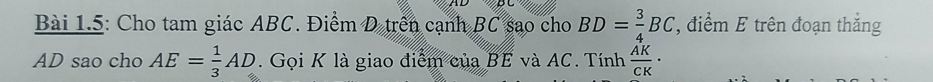 Bài 1.5: Cho tam giác ABC. Điểm D trên cạnh BC sao cho BD= 3/4 BC ', điểm E trên đoạn thắng
AD sao cho AE= 1/3 AD. Gọi K là giao điểm của BE và AC. Tính  AK/CK ·