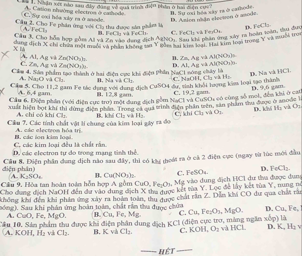 Cầu 1. Nhận xét nào sau đây đúng về quá trình dien Phân ở hai điện cực?
A. Cation nhường electron ở cathode. B. Sự oxi hóa xảy ra ở cathode.
C. Sự oxi hóa xảy ra ở anode. D. Anion nhận electron ở anode.
Câu 2. Cho Fe phản ứng với Cl_2 thu được sản phẩm là
A. FeCl_3
D. FeCl_2.
B. Fe Cl_2 và FeCl_3. C. Fe Cl_2 và Fe_3O_4.
Câu 3. Cho hỗn hợp gồm Al và Zn vào dung dịch AgNO_3. Sau khi phản ứng xảy ra hoàn toàn, thu đưc
dung dịch X chỉ chứa một muối và phần không tan hai kim loại. Hai kim loại trong Y và muối troi
X là
A. Al, Ag và Zn(NO_3) 2. B. Zn, Ag và Al(NO_3)_3.
C. Zn, Ag và Zn(NO_3) 2.
D. Al, Ag và Al(NO_3)_3.
Câu 4. Sản phẩm tạo thành ở hai điện cực khi điện phân NaCl nóng chảy là
D. Na và HCl.
A. Na_2O và Cl_2. B. Na và Cl_2. C. NaOH, Cl_2 và H_2.
Câu 5. Cho 11,2 gam Fe tác dụng với dung dịch CuSO4 dư, tính khối lượng kim loại tạo thành
D. 9,6 gam.
A. 6,4 gam. B. 12,8 gam. C. 19,2 gam.
Câu 6. Điện phân (với điện cực trơ) một dung dịch go em NaCl và CuSO4 có cùng số mol, đến khi ở cat
xuất hiện bọt khí thì dừng điện phân. Trong cả quá trình điện phân trên, sản phẩm thu được ở anode là
A. chi có khí Cl_2. B. khí Cl_2 và H_2. C. khí Cl_2 và O_2. D. khí H_2 và O_2
Câu 7. Các tính chất vật lí chung của kim loại gây ra do
A. các electron hóa trị.
B. các ion kim loại.
C. các kim loại đều là chất rắn.
D. các electron tự do trong mạng tinh thể.
Câu 8. Điện phân dung dịch nào sau đây, thì có khí thoát ra ở cả 2 điện cực (ngay từ lúc mới đầu
điện phân) FeCl_2.
D.
B.
A. K_2SO_4. Cu(NO_3)_2.
C. FeSO_4.
Câu 9. Hòa tan hoàn toàn hỗn hợp A gồm CuO,Fe_2O_3 , Mg vào dung dịch HCl dư thu được dung
Cho dung dịch NaOH đến dư vào dung dịch X thu được kết tủa Y. Lọc đề lấy kết tủa Y, nung nó
không khí đến khi phản ứng xảy ra hoàn toàn, thu được chất răn Z. Dẫn khí CO dư qua chất răn
hóng). Sau khi phản ứng hoàn toàn, chất rắn thu được chứa
A. Cu O,F MgO. B. Cu, Fe, M Ig.
C. Cu,Fe_2O_3,MgO. D. Cu,Fe,
Câu 10. Sản phẩm thu được khi điện phân dung dịch KCl (điện cực trơ, màng ngăn xhat op) là
C. KOH, O_2
A. KOH, H_2 và Cl_2. B. K và Cl_2. và HCl. D. K,H_2 v
_HÉT_