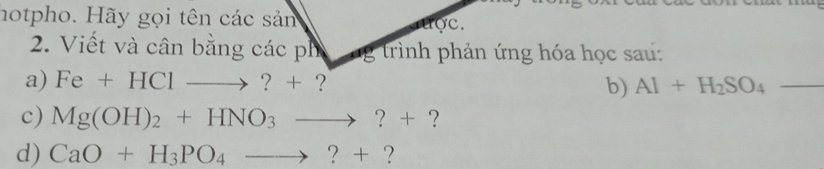 hotpho. Hãy gọi tên các sản uợc. 
2. Viết và cân bằng các ph ng trình phản ứng hóa học sau: 
a) Fe+HClto ?+ ？ Al+H_2SO_4 _ 
b) 
c) Mg(OH)_2+HNO_3to ?+.7 
d) CaO+H_3PO_4to ?+ ?