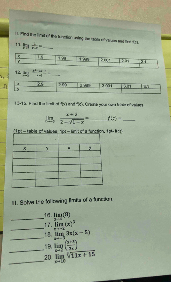 I1. Find the limit of the function using the table of values and find f(c). 
11. limlimits _xto 2 1/x-2 = _ 
12. limlimits _xto 3 (x^2-2x-3)/x-3 = _ 
13-15. Find the limit of f(x) and f(c). Create your own table of values.
limlimits _xto -3 (x+3)/2-sqrt(1-x) = _ f(c)= _ 
(1pt - table of val of a function, 1pt-f(c))
III. Solve the following limits of a function. 
_16. limlimits _xto 4(8)
_17. limlimits _xto -2(x)^3
_18. limlimits _xto -33x(x-5)
_19. limlimits _xto 2( (x+5)/2x )
_20. limlimits _xto 10sqrt[3](11x+15)