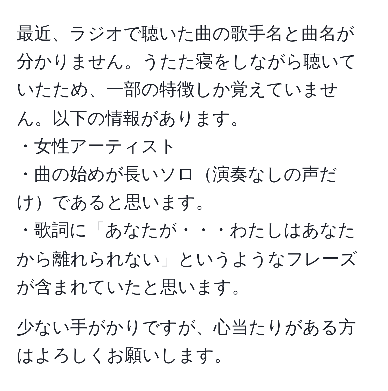 最近、ラジオで聴いた曲の歌手名と曲名が分かりません。うたた寝をしながら聴いていたため、一部の特徴しか覚えていません。以下の情報があります。  
・女性アーティスト  
・曲の始めが長いソロ演奏なしの声だけであると思います。  
・歌詞に「あなたが・・・わたしはあなたから離れられない」というようなフレーズが含まれていたと思います。  

少ない手がかりですが、心当たりがある方はよろしくお願いします。