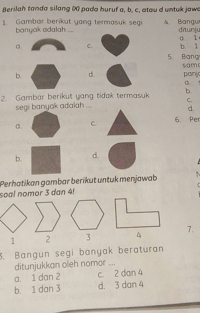 Berilah tanda silang (X) pada huruf a, b, c, atau d untuk jawd
1. Gambar berikut yang termasuk segi 4. Bangu
banyak adalah .... ditunju
a. 1
C.
a.b. 1
5. Bang
sama
d.
b. panjo
a.
b.
2. Gambar berikut yang tidak termasuk
C.
segi banyak adalah ....
d.
a.
C.
6. Per
b.
d.
Perhatikan gambar berikut untuk menjawab

soal nomor 3 dan 4!
7.
1 
4
3. Bangun segi banyak beraturan
ditunjukkan oleh nomor ....
a. 1 dan 2 c. 2 dan 4
b. 1 dan 3 d. 3 dan 4