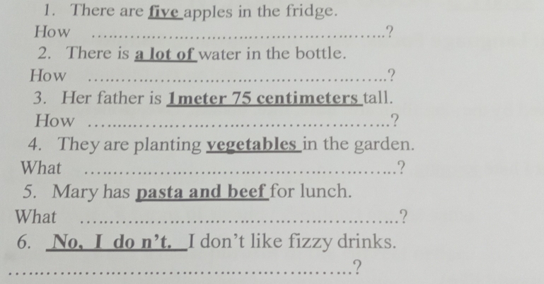 There are five apples in the fridge. 
How ...................................... 
.? 
2. There is a lot of water in the bottle. 
How ...................................................... ? 
3. Her father is 1meter 75 centimeters tall. 
How ................................................... ? 
4. They are planting vegetables in the garden. 
What …….………...…………..…..? 
5. Mary has pasta and beef for lunch. 
What ...................................._ 
? 
6. No, I do n’t. I don’t like fizzy drinks. 
?