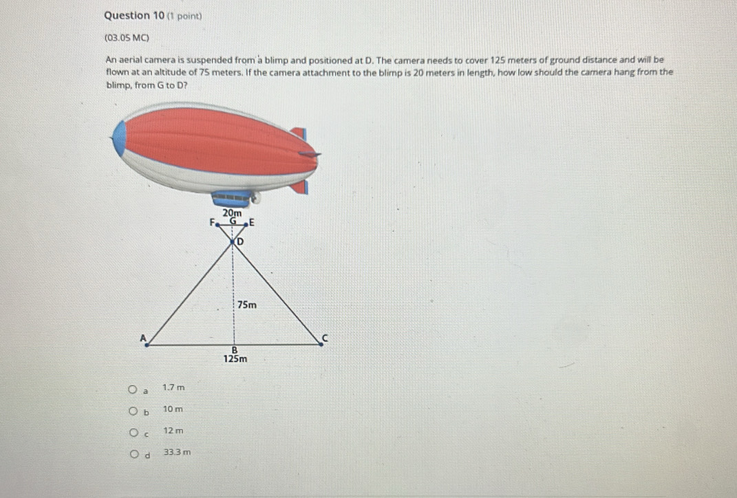 (03.05 MC)
An aerial camera is suspended from a blimp and positioned at D. The camera needs to cover 125 meters of ground distance and will be
flown at an altitude of 75 meters. If the camera attachment to the blimp is 20 meters in length, how low should the camera hang from the
blimp, from G to D?
a 1.7 m
b 10 m
C 12 m
d 33.3 m