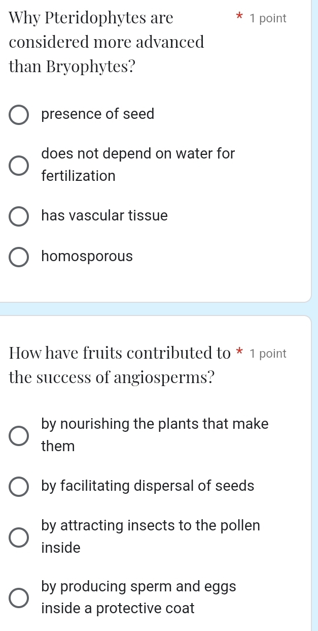 Why Pteridophytes are 1 point
considered more advanced
than Bryophytes?
presence of seed
does not depend on water for
fertilization
has vascular tissue
homosporous
How have fruits contributed to * 1 point
the success of angiosperms?
by nourishing the plants that make
them
by facilitating dispersal of seeds
by attracting insects to the pollen
inside
by producing sperm and eggs
inside a protective coat