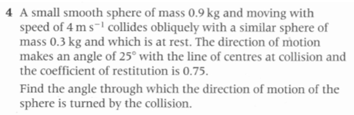 A small smooth sphere of mass 0.9 kg and moving with 
speed of 4ms^(-1) collides obliquely with a similar sphere of 
mass 0.3 kg and which is at rest. The direction of motion 
makes an angle of 25° with the line of centres at collision and 
the coefficient of restitution is 0.75. 
Find the angle through which the direction of motion of the 
sphere is turned by the collision.