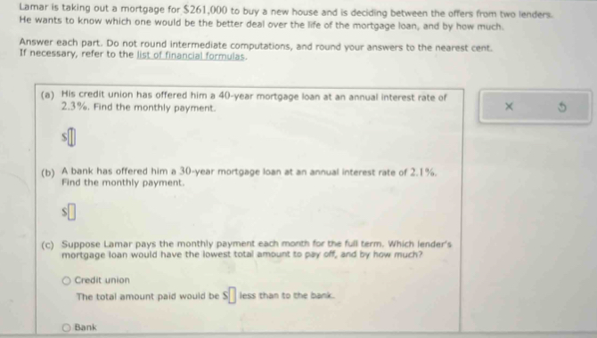 Lamar is taking out a mortgage for $261,000 to buy a new house and is deciding between the offers from two lenders. 
He wants to know which one would be the better deal over the life of the mortgage loan, and by how much. 
Answer each part. Do not round intermediate computations, and round your answers to the nearest cent. 
If necessary, refer to the list of financial formulas. 
(a) His credit union has offered him a 40-year mortgage loan at an annual interest rate of × 5
2.3%. Find the monthly payment. 
S 
(b) A bank has offered him a 30-year mortgage loan at an annual interest rate of 2.1%. 
Find the monthly payment. 
S 
(c) Suppose Lamar pays the monthly payment each month for the full term. Which lender's 
mortgage loan would have the lowest total amount to pay off, and by how much? 
Credit union 
The total amount paid would be s□ less than to the bank. 
Bank