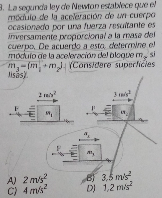 La segunda ley de Newton establece que el
módulo de la aceleración de un cuerpo
ocasionado por una fuerza resultante es
inversamente proporcional a la masa del
cuerpo. De acuerdo a esto, determine el
módulo de la aceleración del bloque m_3 , si
m_3=(m_1+m_2). (Considere superficies
A) 2m/s^2 B) 3,5m/s^2
C) 4m/s^2 D) 1,2m/s^2