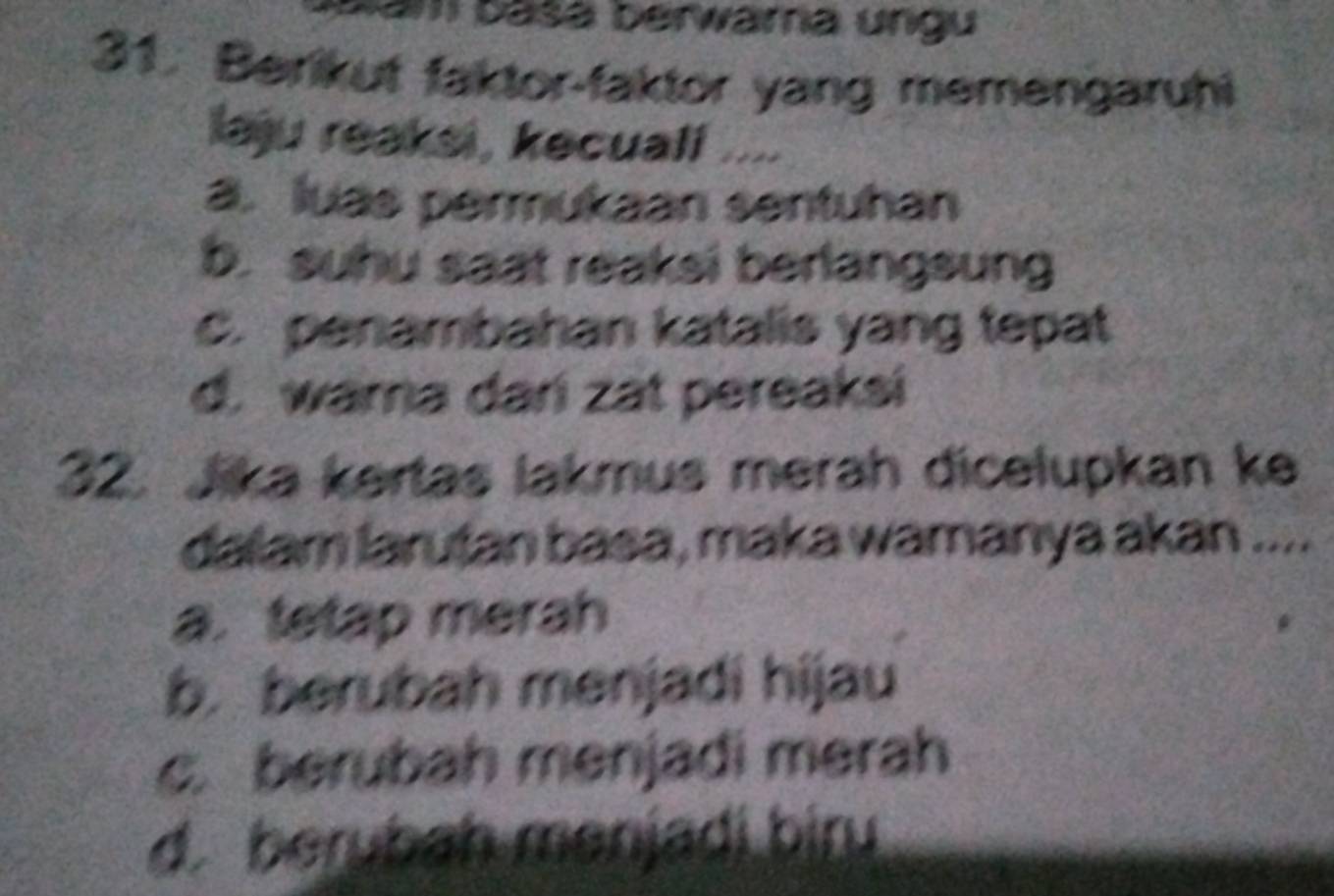 am basá berwama ungu
31. Berikut faktor-faktor yang memengaruhi
laju reaksi , kecuali ....
a. luas permukaan sentuhan
b. suhu saat reaksi berlangsung
C. penambahan katalis yang tepat
d. wama dari zat pereaksi
32. Jika kertas lakmus merah dicelupkan ke
dalam larutan basa, maka wamanya akan ....
a. tetap merah
b. berubah menjadi hijau
c. berubah menjadi merah
d. berybah menjadi biru