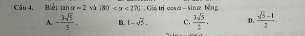 Biết tan alpha =2 và 180° <270°. Giá trị cos alpha +sin alpha bằng
A. - 3sqrt(5)/5 . B. 1-sqrt(5). C.  3sqrt(5)/2 . D.  (sqrt(5)-1)/2 .