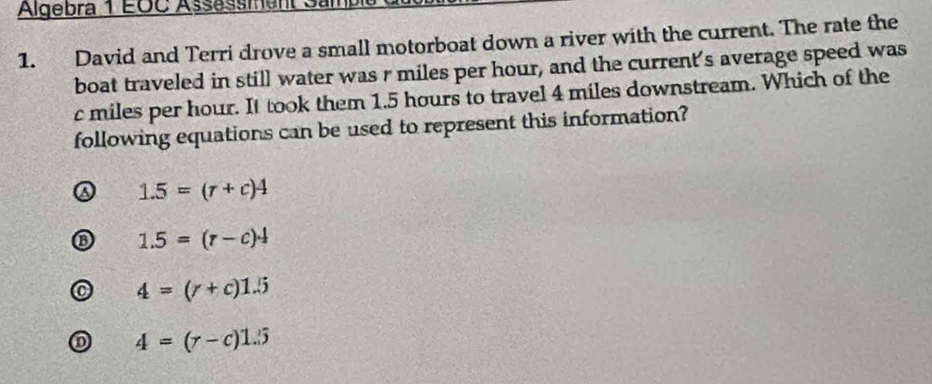 Algebra 1 EOC Assessment Sami
1. David and Terri drove a small motorboat down a river with the current. The rate the
boat traveled in still water was r miles per hour, and the current's average speed was
c miles per hour. It took them 1.5 hours to travel 4 miles downstream. Which of the
following equations can be used to represent this information?
1.5=(r+c)4
1.5=(r-c)^. 1/2 
4=(r+c)1.5
D 4=(r-c)1.5