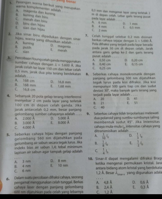 Pasangan warna berikut yang merupakan
warna komplementer adalah . . . .
0,3 mm dan mengenai layar yang terletak 2
A magenta dan kuning
m di depan celah. Lebar garis terang pusat
B. kuning dan biru pada layar adalah
C. merah dan biru A. 6 mm _D. 1 mm
D. biru dan hijau B. 4 mm E. 0.5 mm
E. sian dan hijau C. 2 mm
7、 Celah tunggal selebar 0,2 mm disinari
2. Jika sinar biru dipadukan dengan sinar berkas cahaya sejajar dengan lambda =5,000
hijau, warna yang dihasilkan adalah . . . .
Pola difraksi yang terjadi pada layar berada
A. kuning D. magenta
B. putih E. merah
pada jarak 50 cm di depan celah. Jarak
C. sian antara garis gelap ke-2 dan garis terang
pusat adalah . . . .
3. Percobaan Young celah ganda menggunakan
A. 0,50 cm D. 0,20 cm
sumber cahaya dengan lambda =5.600 A. Jika B. 0,40 cm E. 0,15 cm
jarak celah ke layar 150 cm dan lebar celah C. 0,25 cm
0,5 mm, jarak dua pita terang berdekatan 8. Seberkas cahaya monokromatik dengan
adalah . . . .
A. 168 cm D. 16,8 mm panjang gelombang 500 nm dijatuhkan
tegak lurus pada kisi difraksi. Jika kisi
B. 168 mm E. 1,68 mm mempunyai 500 garis tiap cm dan sudut
C. 16,8 cm deviasi 30° , maka banyak garis terang yang
4. Sebanyak 20 pola gelap terang interferensi A. 20 terjadi pada layar adalah . . . . D. 41
menyebar 2 cm pada layar yang terletak B. 21 E. 51
100 cm di depan celah ganda. Jika
jarak antarcelah 0,2 mm, besar panjang C. 40
gelombang sumber cahayanya adalah . . . . 9. Seberkas cahaya tidak terpolarisasi melewati
A. 2.000 Å D. 5.000 Å dua polaroid yang sumbu-sumbunya saling
B. 3.000 Å E. 8.000 Å membentuk sudut 45°. Jika intensitas
C. 4.000 Å cahaya mula-mula l_or intensitas çahaya yang
5. Seberkas cahaya hijau dengan panjang A. ditransmisikan adalah_
gelombang 560 nm dijatuhkan pada  1/10 I_0 D.  1/3 I_0
gelombang air sabun secara tegak lurus. Jika B.  1/8 l_0 E.  1/2 l_0
indeks bias air sabun 1,4; tebal minimum
lapisan air sabun agar tampak gelap adalah C.  1/4 I_0
A. 3 nm D. 8 nm  10. Sinar-X dapat mengalami difraksi Brag
B. 4 nm E. 10 nm ketika mengenai permukaan kristal. Jara
C. 6 nm antara bidang atom kristal yang berdekata
1,2 Å. Besar X _ yang digunakan adala
6. Dalam suatu percobaan difraksi cahaya, seorang
_
pengamat menggunakan celah tunggal. Berkas A. 4,8 Å
cahaya laser dengan panjang gelombang B. 2.4 Å D. 0,6 Å E. 0,3 Å
600 nm dijatuhkan pada celah yang lebarnya C. 1,2 Å