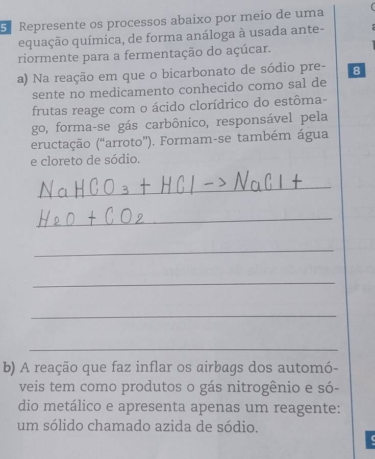 Represente os processos abaixo por meio de uma 
equação química, de forma análoga à usada ante- 
riormente para a fermentação do açúcar. 
a) Na reação em que o bicarbonato de sódio pre- 8 
sente no medicamento conhecido como sal de 
frutas reage com o ácido clorídrico do estôma- 
go, forma-se gás carbônico, responsável pela 
eructação (“arroto”). Formam-se também água 
e cloreto de sódio. 
_ 
_ 
_ 
_ 
_ 
_ 
b) A reação que faz inflar os airbags dos automó- 
veis tem como produtos o gás nitrogênio e só- 
dio metálico e apresenta apenas um reagente: 
um sólido chamado azida de sódio.