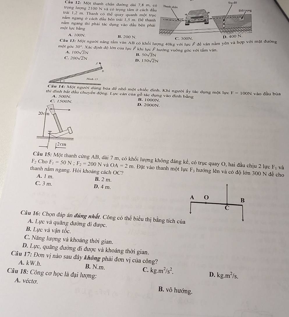 Một thanh chắn đường dài 7,8 m, có
trọng lượng 2100 N và có trọng tâm ở cách đ
trải 1,2 m. Thanh có thể quay quanh một tr
nằm ngang ở cách đầu bên trái 1,5 m. Đề tha
nằm ngang thì phải tác dụng vào đầu bên ph
một lực bằng
A. 100N. B. 200 N.
Câu 13: Một người nâng tầm ván AB có khối lượng 40kg với lực F để ván nằm yên và hợp với mặt đường
một góc 30° Xác định độ lớn của lực F khi lực F hướng vuông góc với tấm ván.
A. 100sqrt(3)N
B. 50sqrt(3)N
C. 200sqrt(2)N
D. 150sqrt(2)N
B
Hình 13
Câu 14: Một người dùng búa đề nhồ một chiếc đinh. Khi người ấy tác dụng một lực F=100N vào đầu búa
thì đinh bắt đầu chuyển động. Lực cản của gỗ tác dụng vào đinh bằng
A. 500N. B. 1000N.
C. 1500N. D. 2000N.
20c In
[2cm
Câu 15: Một thanh cứng AB, dài 7 m, có khối lượng không đáng kể, có trục quay O, hai đầu chịu 2 lực F_1 và
F_2 Cho F_1=50N;F_2=200N và OA=2m. Đặt vào thanh một lực F_3 hướng lên và có độ lớn 300 N đề cho
thanh nằm ngang. Hỏi khoảng cách OC?
A. l m. B. 2 m.
C. 3 m. D. 4 m.
Câu 16: Chọn đáp án đúng nhất. Công có thể biểu thị bằng tích củ
A. Lực và quãng đường đi được.
B. Lực và vận tốc.
C. Năng lượng và khoảng thời gian.
D. Lực, quãng đường đi được và khoảng thời gian.
Câu 17: Đơn vị nào sau đây không phải đơn vị của công?
A. kW.h. B. N.m. C. kg.m^2/s^2.
Câu 18: Công cơ học là đại lượng:
D. kg.m^2/s.
A. vécto.
B. vô hướng.