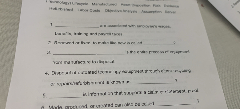 (Technology) Lifecycle Manufactured Asset Disposition Risk Evidence 1. fn 
Refurbished Labor Costs Objective Analysis Assumption Server 
1. __are associated with employee's wages. 
benefits, training and payroll taxes. 
2. Renewed or fixed; to make like new is called _? 
3. _is the entire process of equipment 
from manufacture to disposal. 
4. Disposal of outdated technology equipment through either recycling 
or repairs/refurbishment is known as _? 
5. _is information that supports a claim or statement, proof. 
6. Made, produced, or created can also be called_ 
?